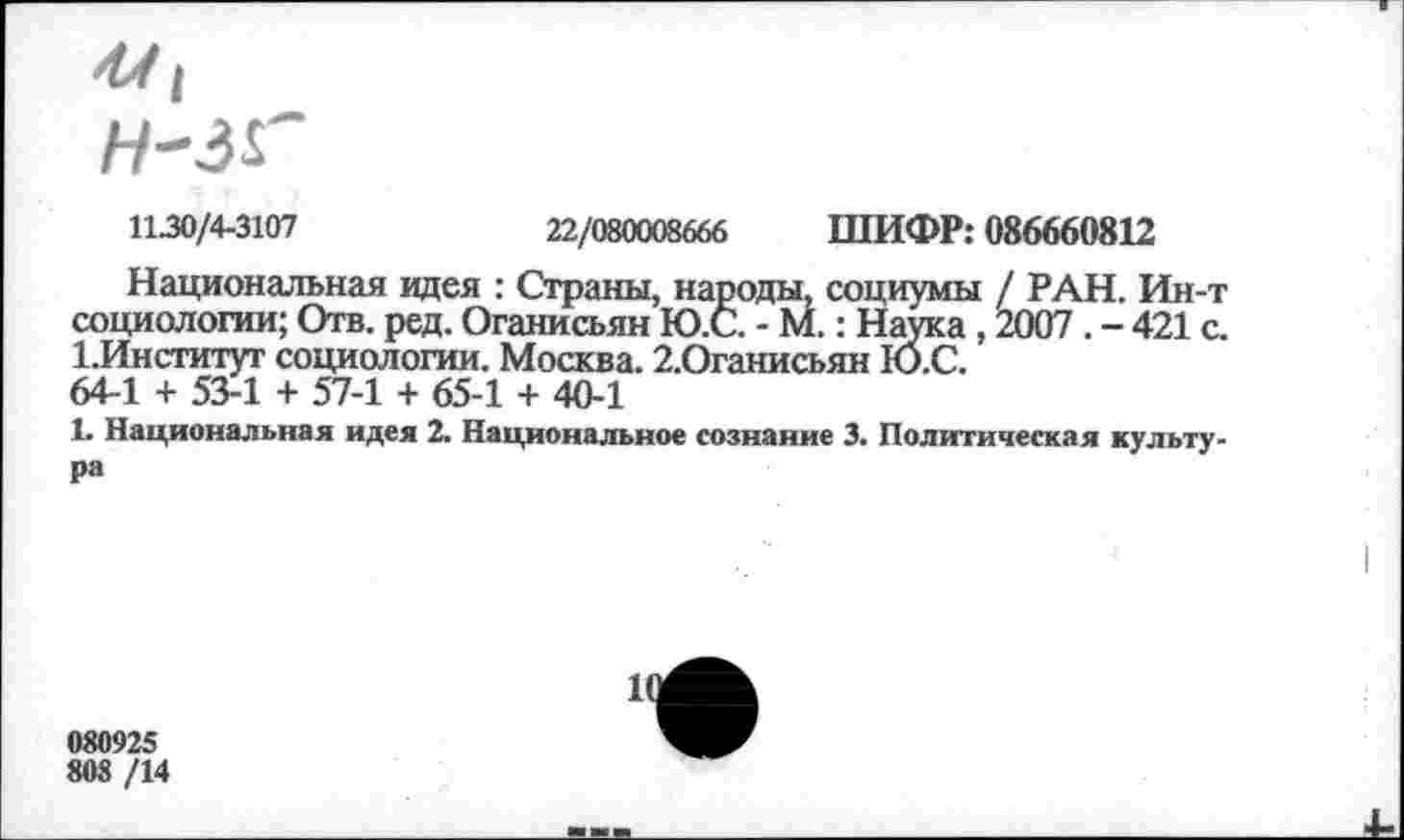 ﻿1130/4-3107	22/080008666 ШИФР: 086660812
Национальная идея : Страны, народы, социумы / РАН. Ин-т социологии; Отв. ред. Оганисьян Ю.С. - М.: Наука , 2007 . - 421 с. 1,Институт социологии. Москва. 2.Оганисьян Ю.С.
64-1 + 53-1 + 57-1 + 65-1 + 40-1
1. Национальная идея 2. Национальное сознание 3. Политическая культура
080925
808 /14